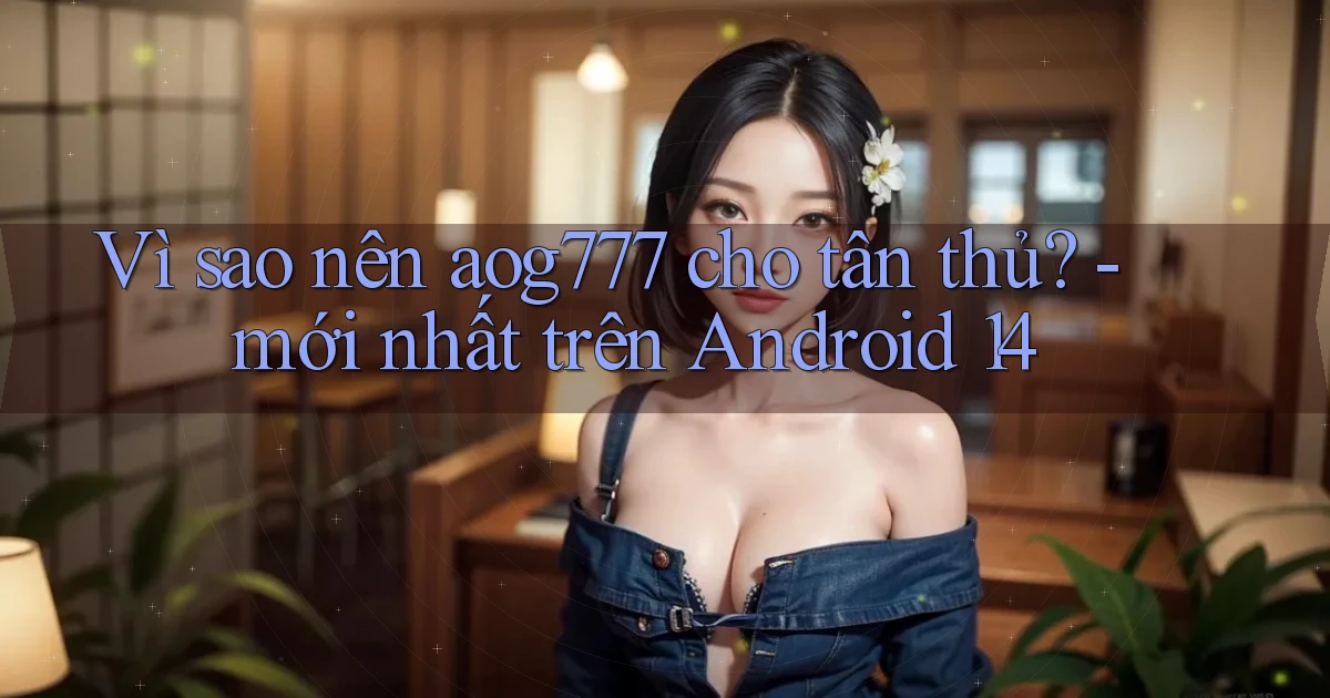 Vì sao nên aog777 cho tân thủ   mới nhất trên Android 14