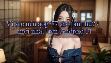 Vì sao nên aog777 cho tân thủ   mới nhất trên Android 14