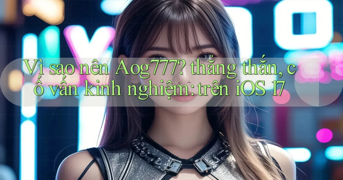 Vì sao nên Aog777 thẳng thắn, cố vấn kinh nghiệm trên iOS 17