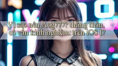 Vì sao nên Aog777 thẳng thắn, cố vấn kinh nghiệm trên iOS 17