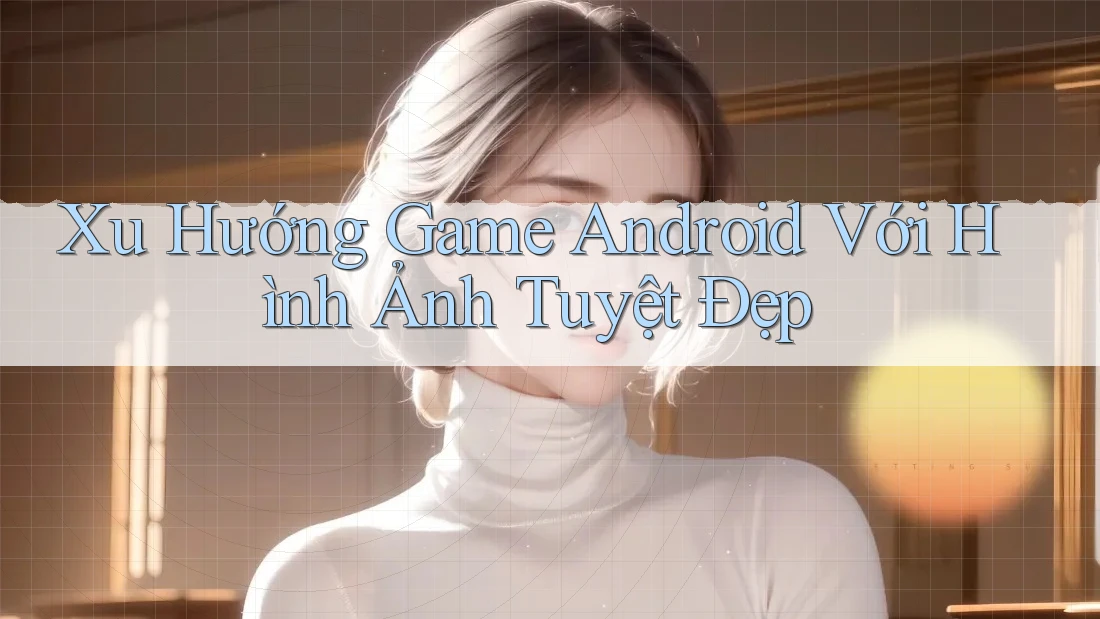 Xu Hướng Game Android Với Hình Ảnh Tuyệt Đẹp
