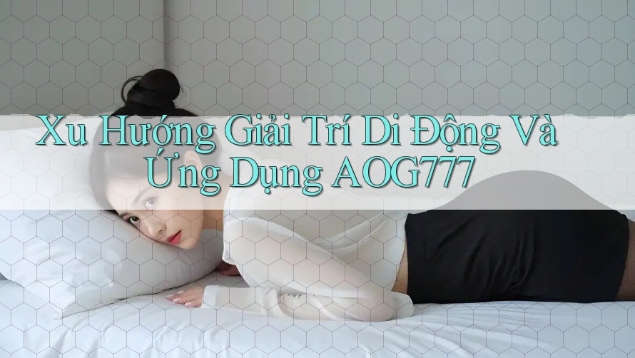 Xu Hướng Giải Trí Di Động Và Ứng Dụng AOG777